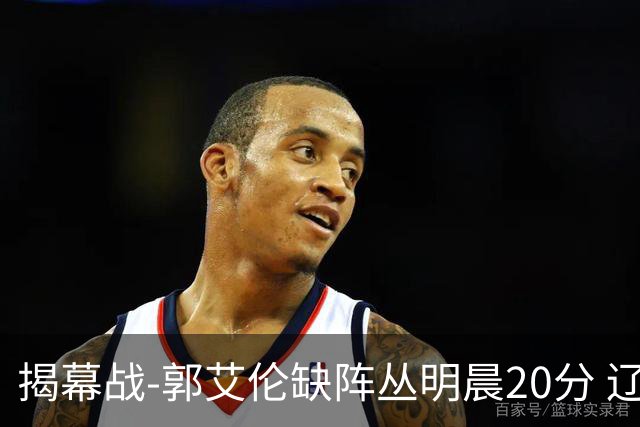 揭幕战-郭艾伦缺阵丛明晨20分 辽宁大胜同曦